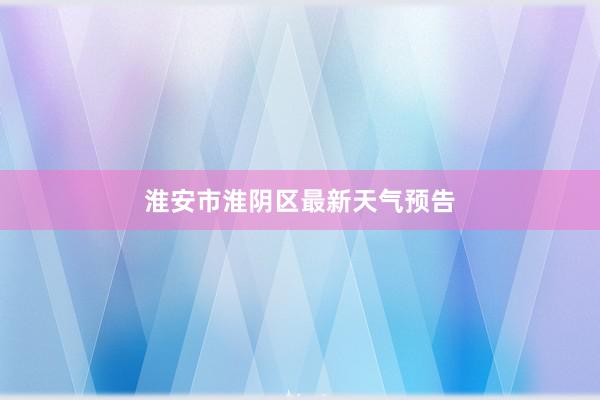 淮安市淮阴区最新天气预告